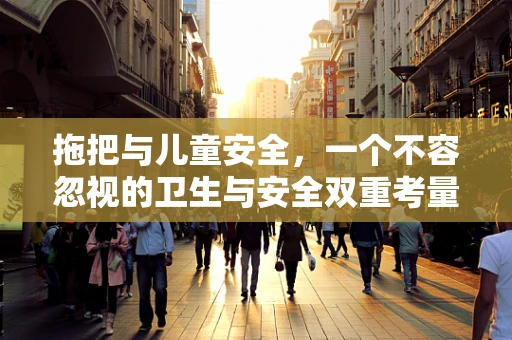 拖把与儿童安全，一个不容忽视的卫生与安全双重考量？