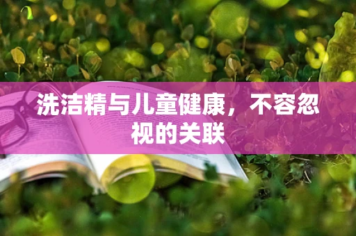 洗洁精与儿童健康，不容忽视的关联