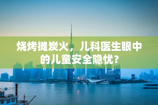 烧烤摊炭火，儿科医生眼中的儿童安全隐忧？