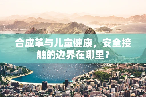 合成革与儿童健康，安全接触的边界在哪里？