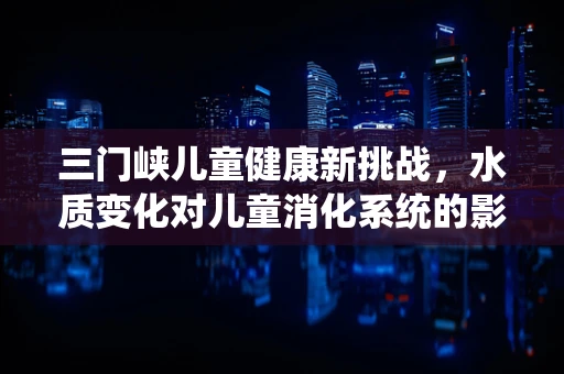 三门峡儿童健康新挑战，水质变化对儿童消化系统的影响？