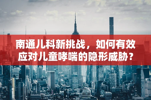 南通儿科新挑战，如何有效应对儿童哮喘的隐形威胁？