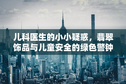 儿科医生的小小疑惑，翡翠饰品与儿童安全的绿色警钟
