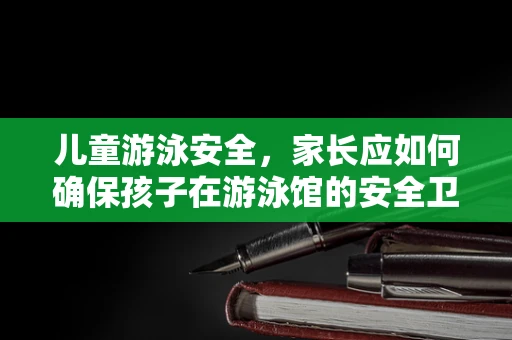 儿童游泳安全，家长应如何确保孩子在游泳馆的安全卫士？