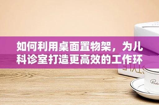 如何利用桌面置物架，为儿科诊室打造更高效的工作环境？