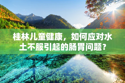 桂林儿童健康，如何应对水土不服引起的肠胃问题？