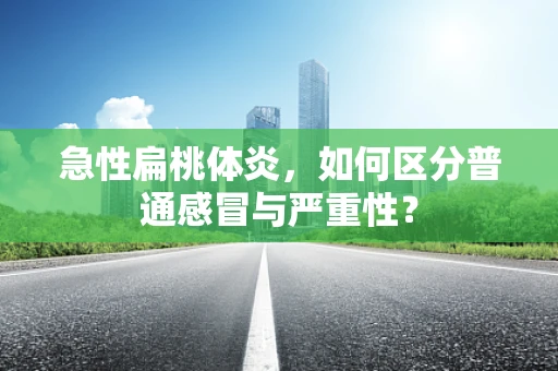 急性扁桃体炎，如何区分普通感冒与严重性？