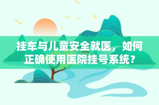 挂车与儿童安全就医，如何正确使用医院挂号系统？