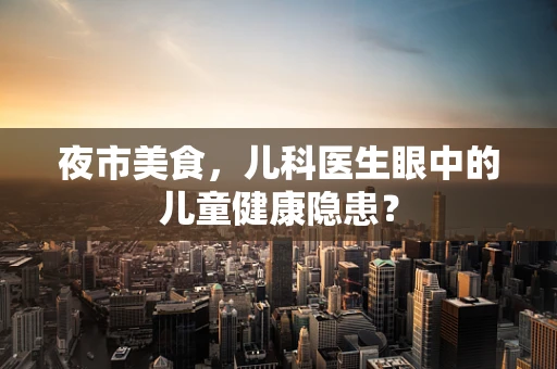 夜市美食，儿科医生眼中的儿童健康隐患？