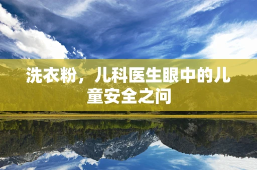 洗衣粉，儿科医生眼中的儿童安全之问