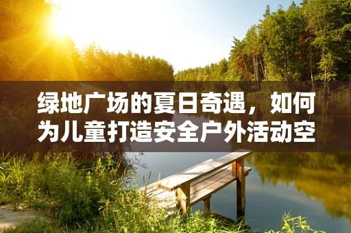绿地广场的夏日奇遇，如何为儿童打造安全户外活动空间？