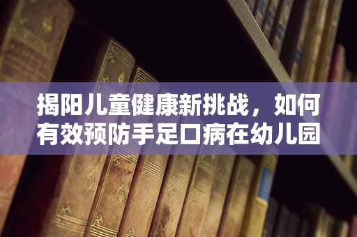 揭阳儿童健康新挑战，如何有效预防手足口病在幼儿园的传播？