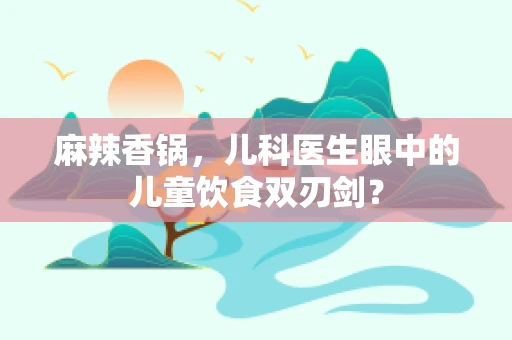 麻辣香锅，儿科医生眼中的儿童饮食双刃剑？