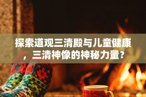 探索道观三清殿与儿童健康，三清神像的神秘力量？