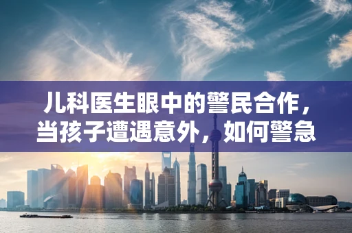 儿科医生眼中的警民合作，当孩子遭遇意外，如何警急联动守护儿童安全？
