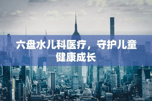 六盘水儿科医疗，守护儿童健康成长