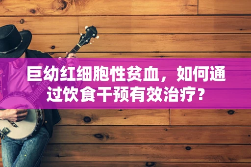 巨幼红细胞性贫血，如何通过饮食干预有效治疗？