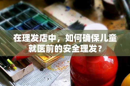 在理发店中，如何确保儿童就医前的安全理发？