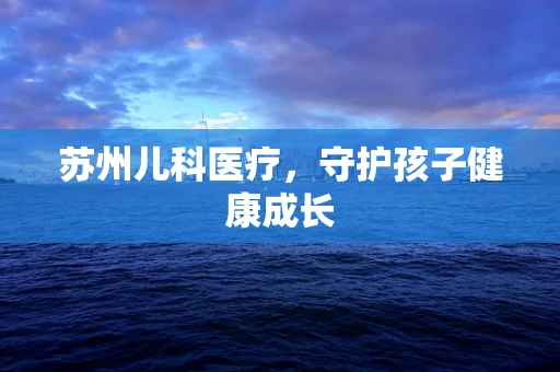 苏州儿科医疗，守护孩子健康成长