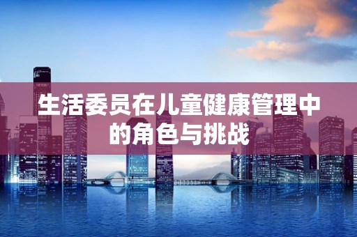 生活委员在儿童健康管理中的角色与挑战