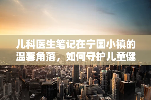 儿科医生笔记在宁国小镇的温馨角落，如何守护儿童健康成长？