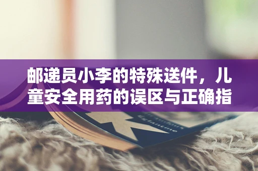 邮递员小李的特殊送件，儿童安全用药的误区与正确指导