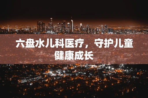 六盘水儿科医疗，守护儿童健康成长