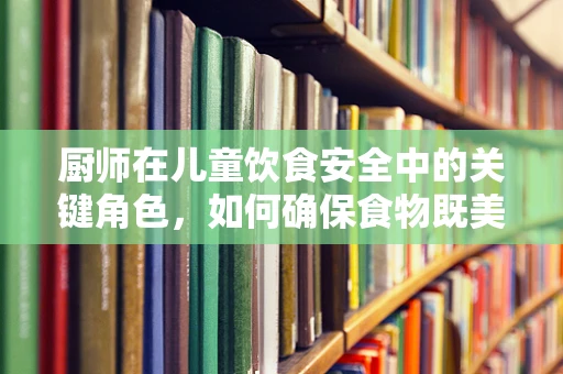厨师在儿童饮食安全中的关键角色，如何确保食物既美味又安全？