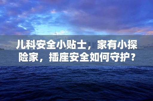儿科安全小贴士，家有小探险家，插座安全如何守护？