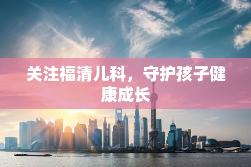 关注福清儿科，守护孩子健康成长