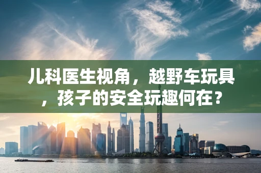 儿科医生视角，越野车玩具，孩子的安全玩趣何在？