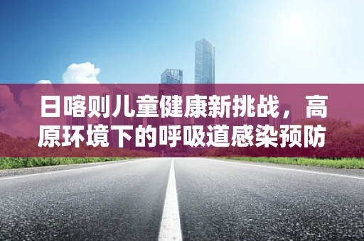 日喀则儿童健康新挑战，高原环境下的呼吸道感染预防策略