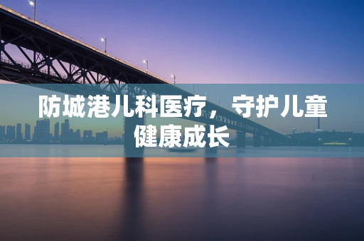 防城港儿科医疗，守护儿童健康成长