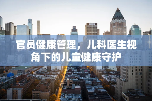 官员健康管理，儿科医生视角下的儿童健康守护
