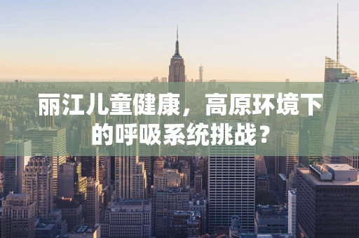 丽江儿童健康，高原环境下的呼吸系统挑战？