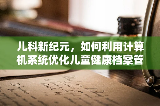 儿科新纪元，如何利用计算机系统优化儿童健康档案管理？