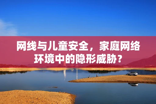网线与儿童安全，家庭网络环境中的隐形威胁？