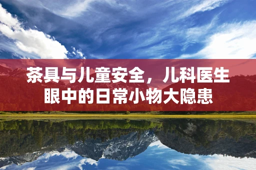 茶具与儿童安全，儿科医生眼中的日常小物大隐患