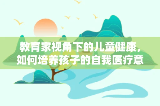 教育家视角下的儿童健康，如何培养孩子的自我医疗意识？