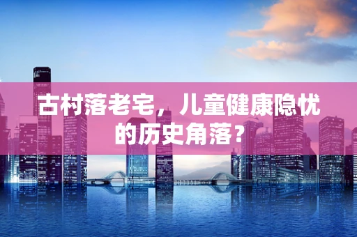 古村落老宅，儿童健康隐忧的历史角落？