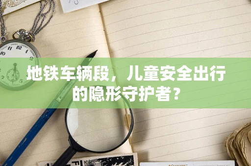 地铁车辆段，儿童安全出行的隐形守护者？