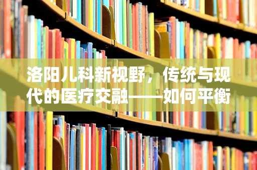 洛阳儿科新视野，传统与现代的医疗交融——如何平衡洛阳牡丹文化与儿童健康？