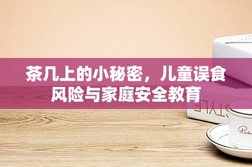 茶几上的小秘密，儿童误食风险与家庭安全教育