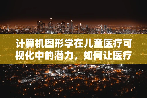 计算机图形学在儿童医疗可视化中的潜力，如何让医疗信息‘动’起来？