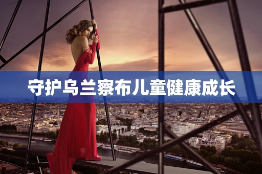 守护乌兰察布儿童健康成长