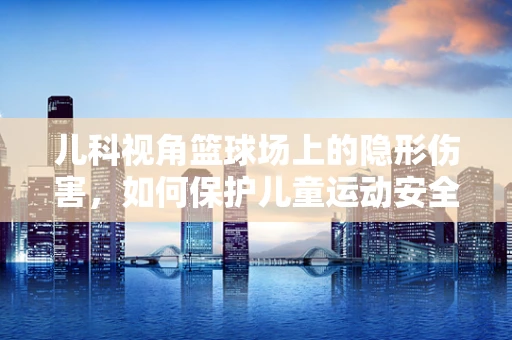 儿科视角篮球场上的隐形伤害，如何保护儿童运动安全？
