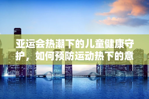 亚运会热潮下的儿童健康守护，如何预防运动热下的意外伤害？