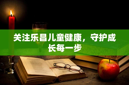 关注乐昌儿童健康，守护成长每一步