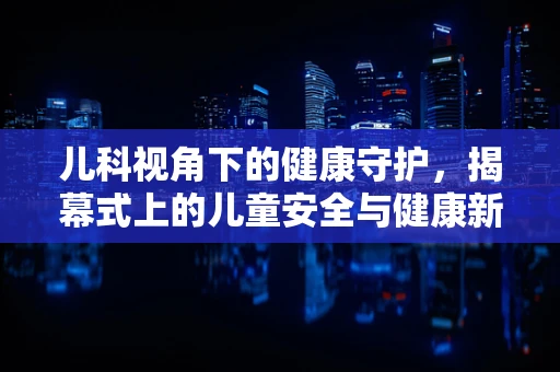 儿科视角下的健康守护，揭幕式上的儿童安全与健康新举措
