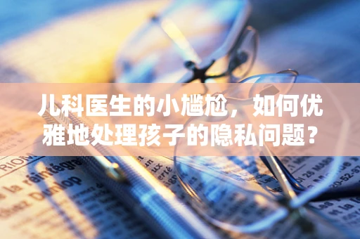 儿科医生的小尴尬，如何优雅地处理孩子的隐私问题？